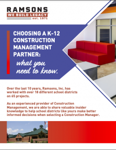 Choosing a K-12 Construction Management Partner: What You Need To Know. Over the last 10 years, Ramsons, Inc. has worked with over 18 different school districts on 65 projects. As an experienced provider of Construction Management, we are able to share valuable insider knowledge to help school districts like yours make better informed decisions when selecting a construction manager